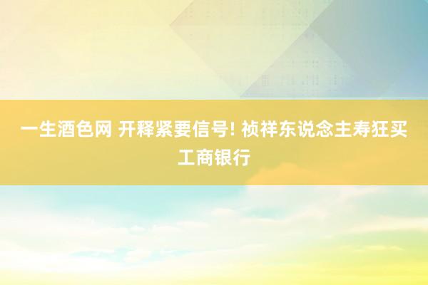 一生酒色网 开释紧要信号! 祯祥东说念主寿狂买工商银行