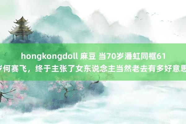 hongkongdoll 麻豆 当70岁潘虹同框61岁何赛飞，终于主张了女东说念主当然老去有多好意思！