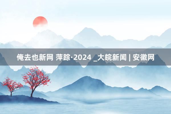 俺去也新网 萍踪·2024 _大皖新闻 | 安徽网