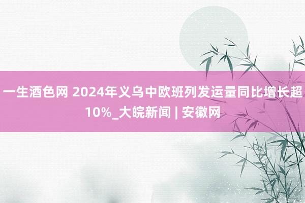 一生酒色网 2024年义乌中欧班列发运量同比增长超10%_大皖新闻 | 安徽网