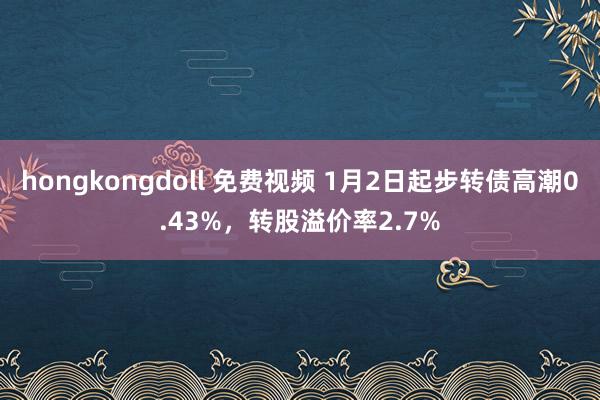 hongkongdoll 免费视频 1月2日起步转债高潮0.43%，转股溢价率2.7%