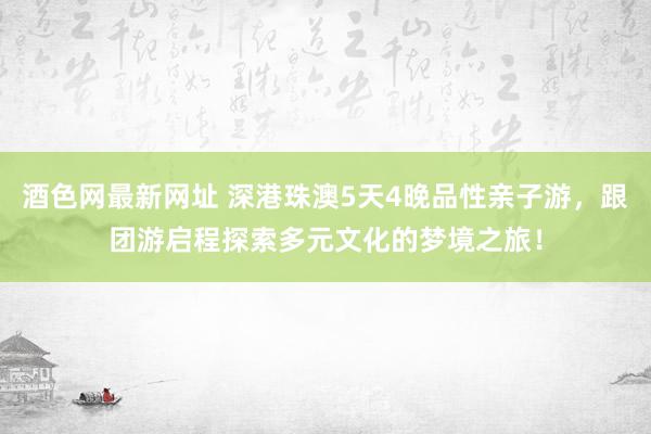 酒色网最新网址 深港珠澳5天4晚品性亲子游，跟团游启程探索多元文化的梦境之旅！