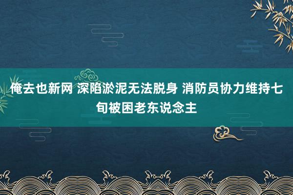 俺去也新网 深陷淤泥无法脱身 消防员协力维持七旬被困老东说念主