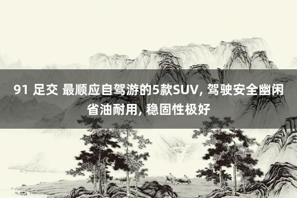 91 足交 最顺应自驾游的5款SUV， 驾驶安全幽闲省油耐用， 稳固性极好