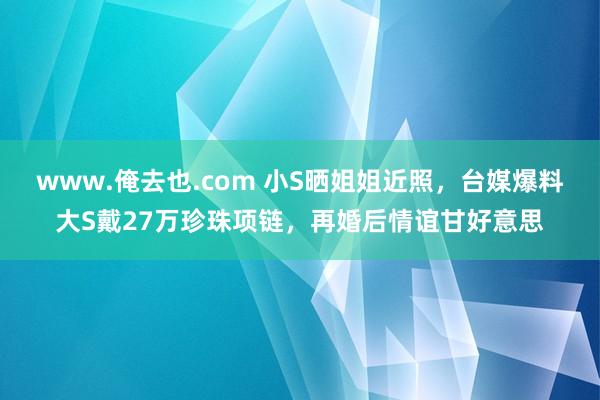 www.俺去也.com 小S晒姐姐近照，台媒爆料大S戴27万珍珠项链，再婚后情谊甘好意思