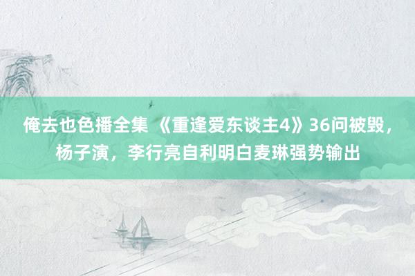 俺去也色播全集 《重逢爱东谈主4》36问被毁，杨子演，李行亮自利明白麦琳强势输出