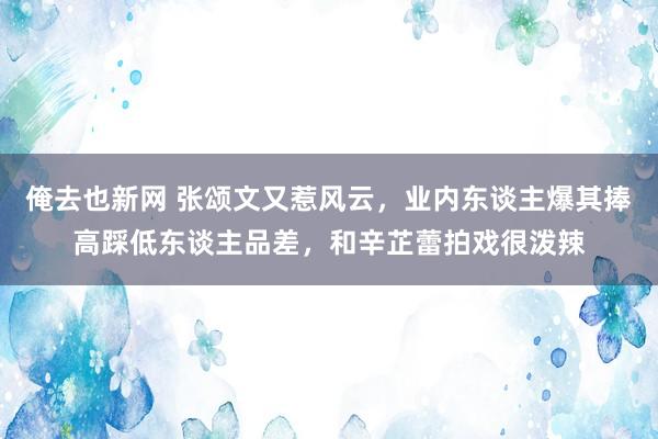 俺去也新网 张颂文又惹风云，业内东谈主爆其捧高踩低东谈主品差，和辛芷蕾拍戏很泼辣