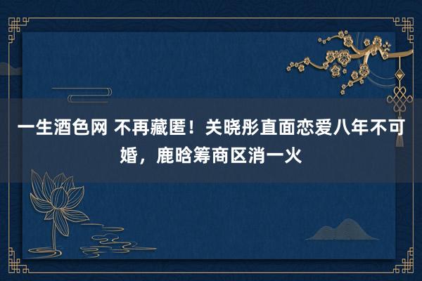 一生酒色网 不再藏匿！关晓彤直面恋爱八年不可婚，鹿晗筹商区消一火