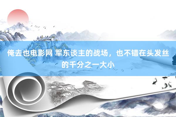 俺去也电影网 军东谈主的战场，也不错在头发丝的千分之一大小