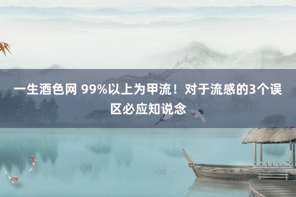 一生酒色网 99%以上为甲流！对于流感的3个误区必应知说念