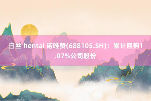 白丝 hentai 诺唯赞(688105.SH)：累计回购1.07%公司股份