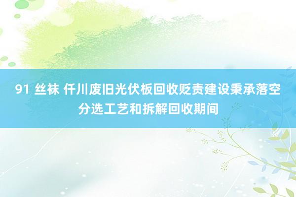 91 丝袜 仟川废旧光伏板回收贬责建设秉承落空分选工艺和拆解回收期间