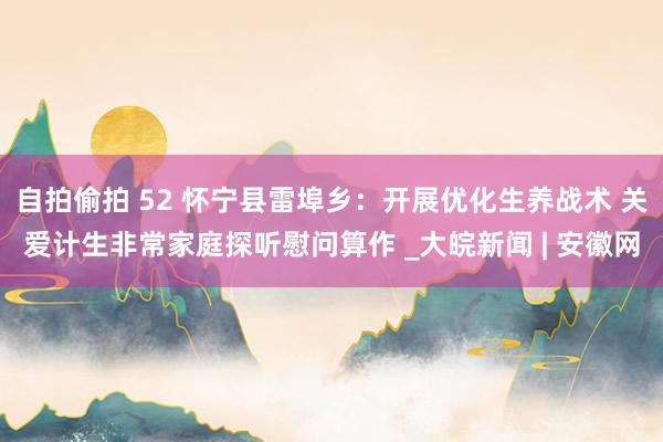 自拍偷拍 52 怀宁县雷埠乡：开展优化生养战术 关爱计生非常家庭探听慰问算作 _大皖新闻 | 安徽网