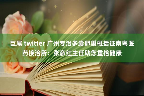 巨屌 twitter 广州专治多囊卵巢概括征南粤医药接洽所：张彦红主任助您重拾健康