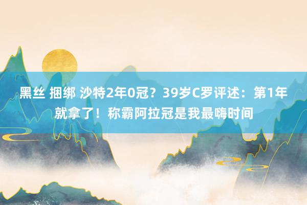 黑丝 捆绑 沙特2年0冠？39岁C罗评述：第1年就拿了！称霸阿拉冠是我最嗨时间