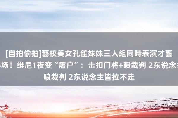 [自拍偷拍]藝校美女孔雀妹妹三人組同時表演才藝 至少禁赛4场！维尼1夜变“屠户”：击扣门将+喷裁判 2东说念主皆拉不走