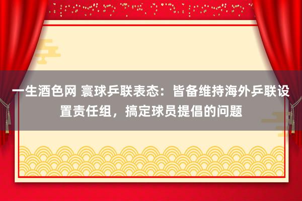 一生酒色网 寰球乒联表态：皆备维持海外乒联设置责任组，搞定球员提倡的问题