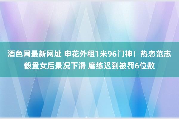 酒色网最新网址 申花外租1米96门神！热恋范志毅爱女后景况下滑 磨练迟到被罚6位数