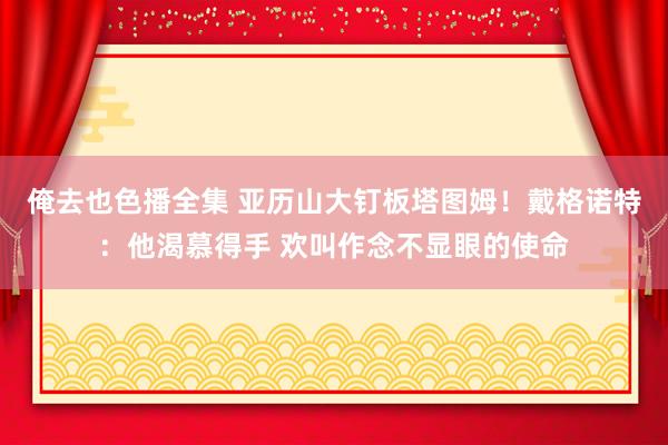 俺去也色播全集 亚历山大钉板塔图姆！戴格诺特：他渴慕得手 欢叫作念不显眼的使命