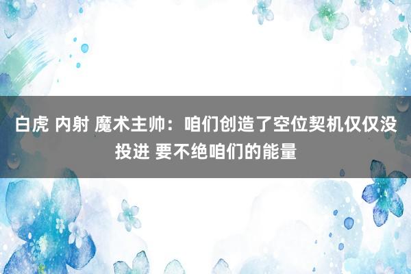 白虎 内射 魔术主帅：咱们创造了空位契机仅仅没投进 要不绝咱们的能量