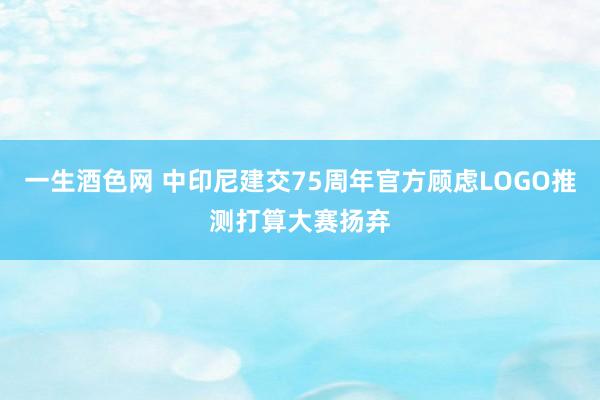 一生酒色网 中印尼建交75周年官方顾虑LOGO推测打算大赛扬弃