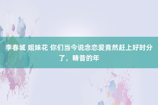 李春城 姐妹花 你们当今说念恋爱竟然赶上好时分了，畴昔的年