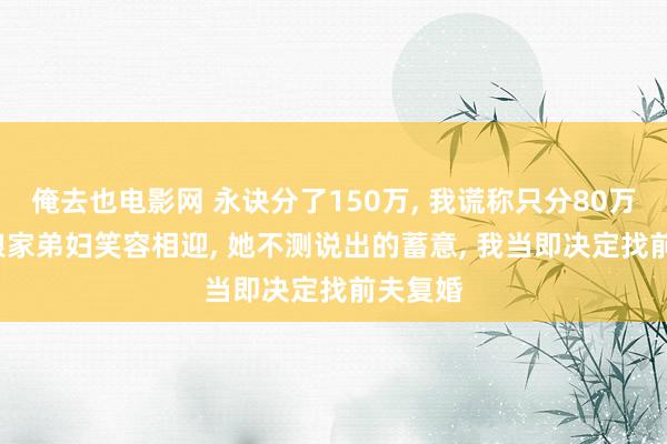 俺去也电影网 永诀分了150万， 我谎称只分80万， 回到娘家弟妇笑容相迎， 她不测说出的蓄意， 我当即决定找前夫复婚