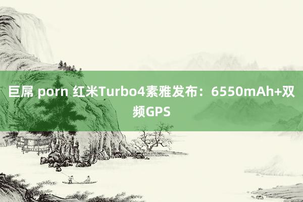 巨屌 porn 红米Turbo4素雅发布：6550mAh+双频GPS