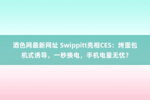 酒色网最新网址 Swippitt亮相CES：烤面包机式诱导，一秒换电，手机电量无忧？