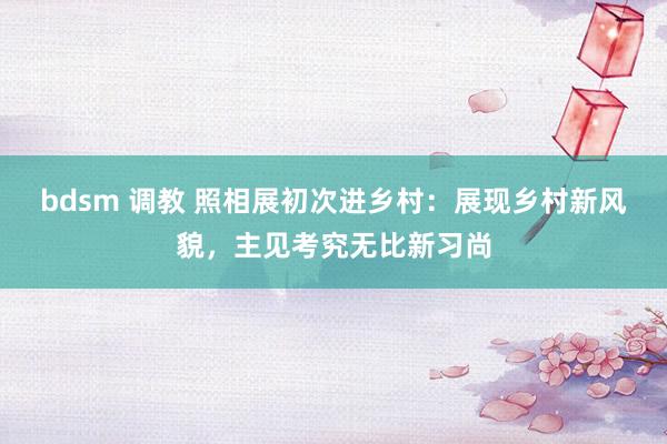 bdsm 调教 照相展初次进乡村：展现乡村新风貌，主见考究无比新习尚