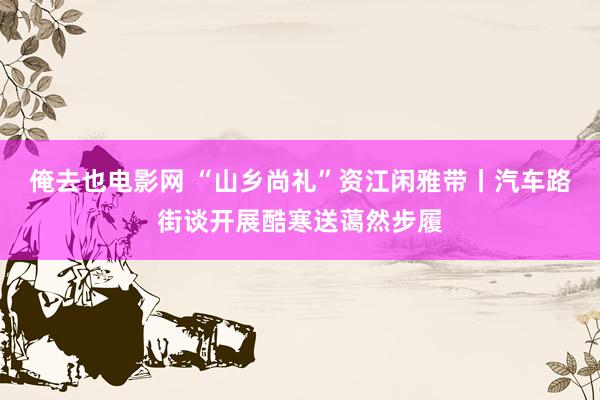 俺去也电影网 “山乡尚礼”资江闲雅带丨汽车路街谈开展酷寒送蔼然步履