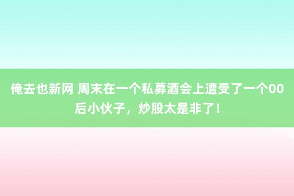 俺去也新网 周末在一个私募酒会上遭受了一个00后小伙子，炒股太是非了！