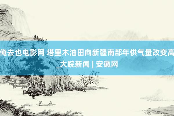 俺去也电影网 塔里木油田向新疆南部年供气量改变高_大皖新闻 | 安徽网