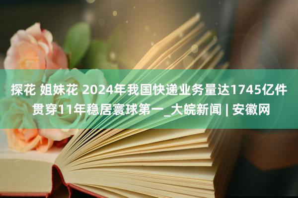 探花 姐妹花 2024年我国快递业务量达1745亿件 贯穿11年稳居寰球第一_大皖新闻 | 安徽网