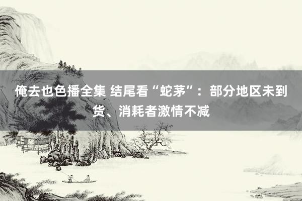 俺去也色播全集 结尾看“蛇茅”：部分地区未到货、消耗者激情不减