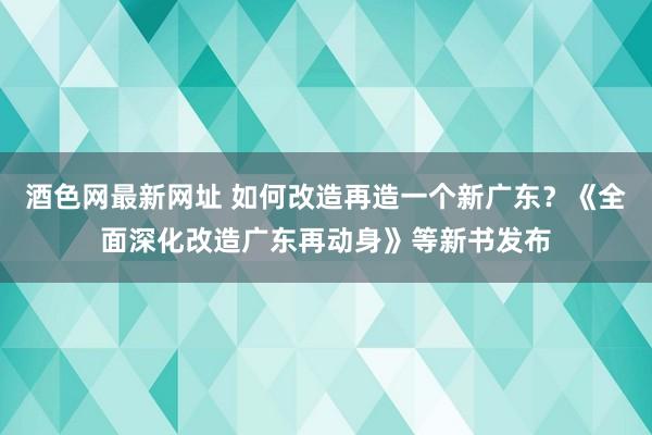 酒色网最新网址 如何改造再造一个新广东？《全面深化改造广东再动身》等新书发布