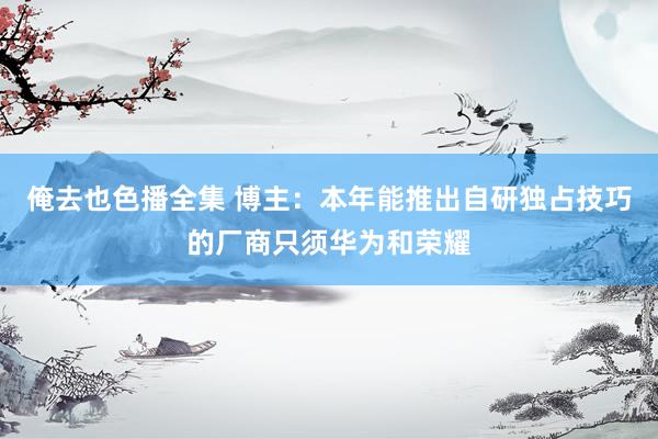 俺去也色播全集 博主：本年能推出自研独占技巧的厂商只须华为和荣耀