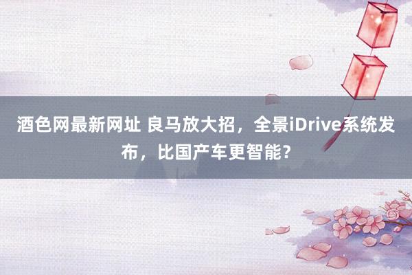 酒色网最新网址 良马放大招，全景iDrive系统发布，比国产车更智能？