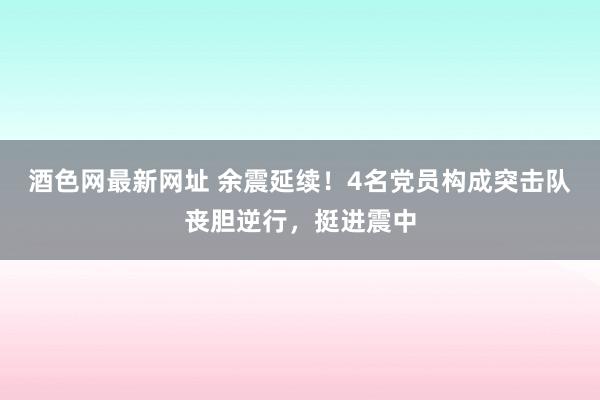 酒色网最新网址 余震延续！4名党员构成突击队丧胆逆行，挺进震中