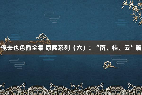 俺去也色播全集 康熙系列（六）：“南、桂、云”篇