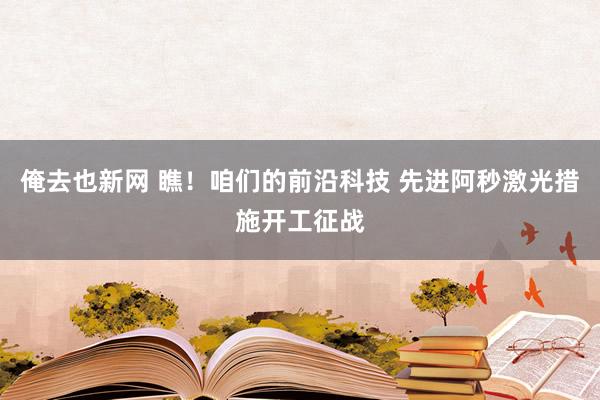 俺去也新网 瞧！咱们的前沿科技 先进阿秒激光措施开工征战