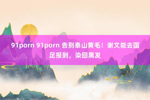 91porn 91porn 告别泰山黄毛！谢文能去国足报到，染回黑发