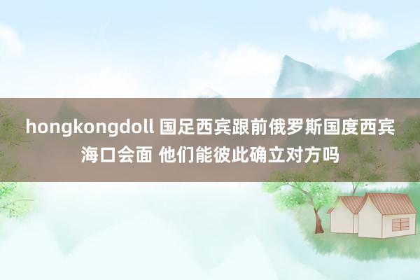 hongkongdoll 国足西宾跟前俄罗斯国度西宾海口会面 他们能彼此确立对方吗