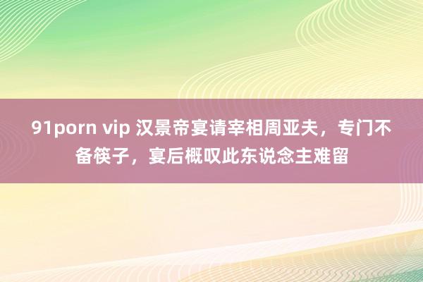 91porn vip 汉景帝宴请宰相周亚夫，专门不备筷子，宴后概叹此东说念主难留