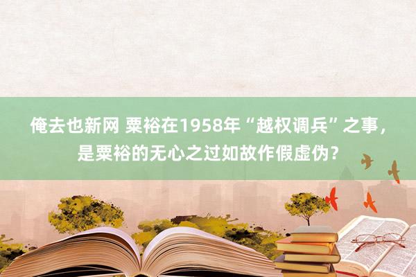 俺去也新网 粟裕在1958年“越权调兵”之事，是粟裕的无心之过如故作假虚伪？