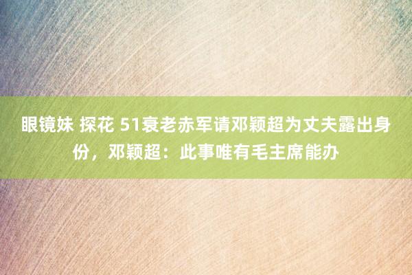 眼镜妹 探花 51衰老赤军请邓颖超为丈夫露出身份，邓颖超：此事唯有毛主席能办