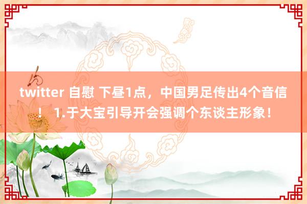 twitter 自慰 下昼1点，中国男足传出4个音信！ 1.于大宝引导开会强调个东谈主形象！