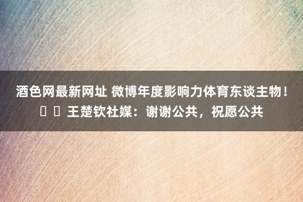 酒色网最新网址 微博年度影响力体育东谈主物！​​王楚钦社媒：谢谢公共，祝愿公共