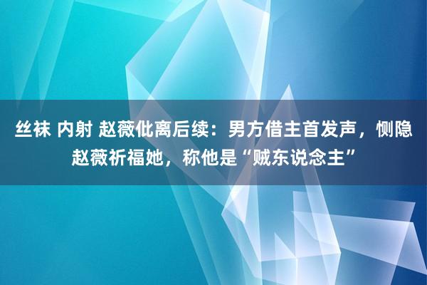 丝袜 内射 赵薇仳离后续：男方借主首发声，恻隐赵薇祈福她，称他是“贼东说念主”