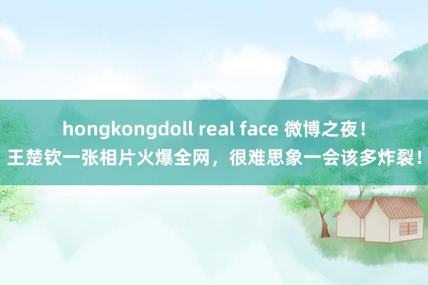 hongkongdoll real face 微博之夜！王楚钦一张相片火爆全网，很难思象一会该多炸裂！